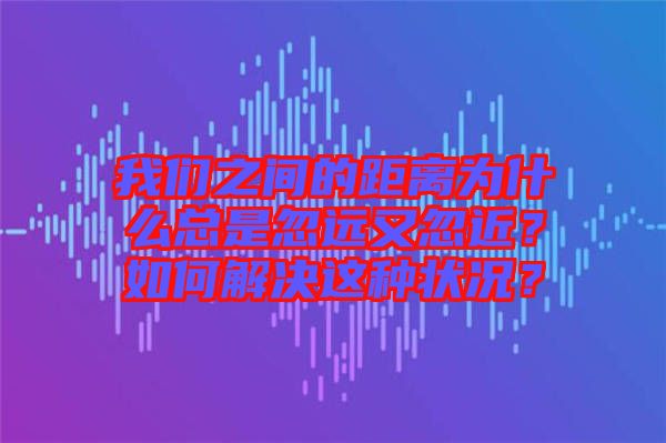 我們之間的距離為什么總是忽遠又忽近？如何解決這種狀況？