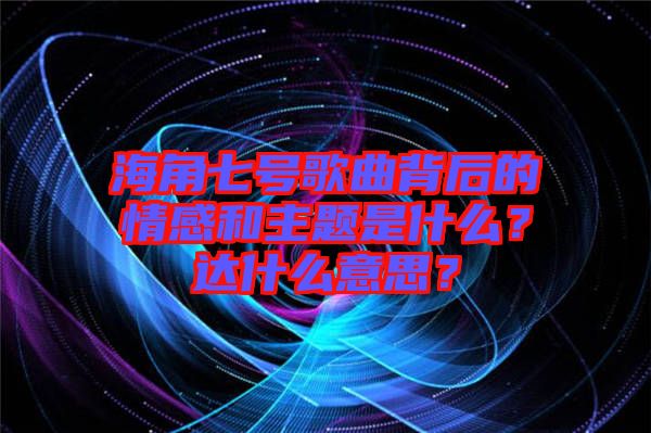 海角七號(hào)歌曲背后的情感和主題是什么？達(dá)什么意思？