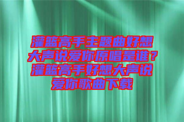 灌籃高手主題曲好想大聲說愛你原唱是誰？灌籃高手好想大聲說愛你歌曲下載