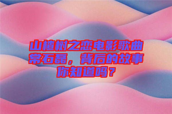 山楂樹之戀電影歌曲常石磊，背后的故事你知道嗎？