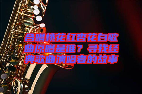 合唱桃花紅杏花白歌曲原唱是誰？尋找經(jīng)典歌曲演唱者的故事