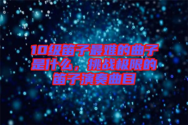 10級笛子最難的曲子是什么，挑戰(zhàn)極限的笛子演奏曲目