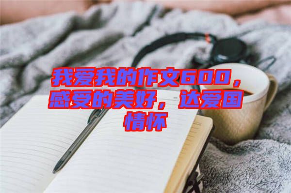 我愛我的作文600，感受的美好，達(dá)愛國(guó)情懷