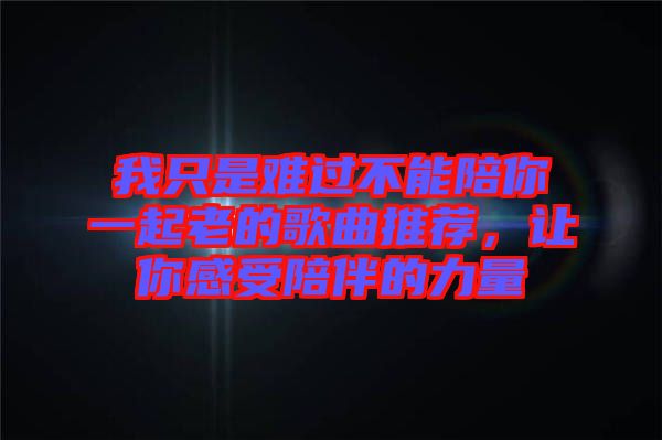 我只是難過(guò)不能陪你一起老的歌曲推薦，讓你感受陪伴的力量