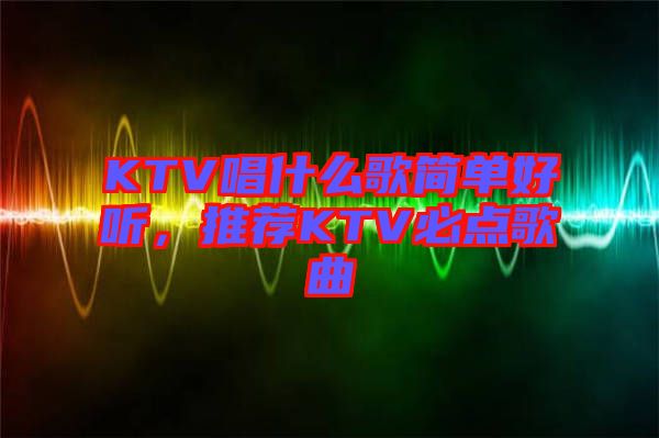 KTV唱什么歌簡(jiǎn)單好聽，推薦KTV必點(diǎn)歌曲