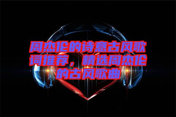 周杰倫的詩意古風(fēng)歌詞推薦，精選周杰倫的古風(fēng)歌曲