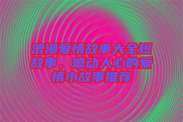 浪漫愛情故事大全短故事，感動人心的愛情小故事推薦