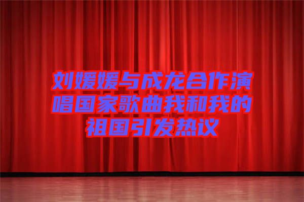 劉媛媛與成龍合作演唱國(guó)家歌曲我和我的祖國(guó)引發(fā)熱議