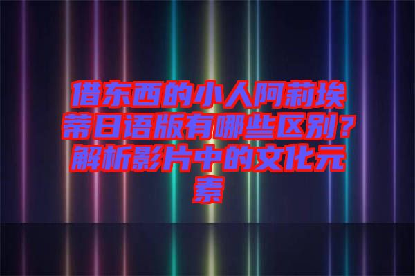 借東西的小人阿莉埃蒂日語版有哪些區(qū)別？解析影片中的文化元素