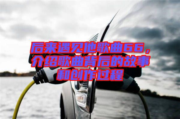 后來遇見他歌曲66，介紹歌曲背后的故事和創(chuàng)作過程