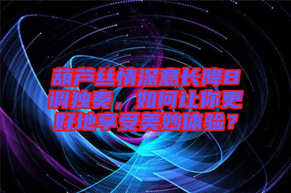 葫蘆絲情深意長降B調獨奏，如何讓你更好地享受美妙體驗？