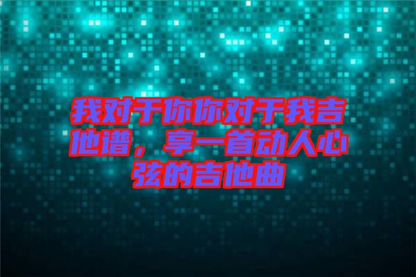 我對于你你對于我吉他譜，享一首動人心弦的吉他曲