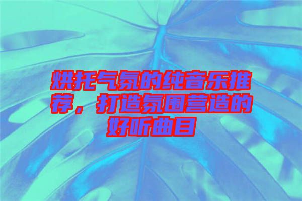 烘托氣氛的純音樂推薦，打造氛圍營造的好聽曲目