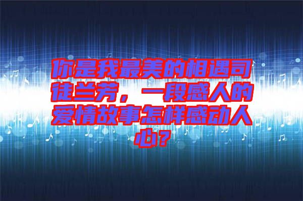 你是我最美的相遇司徒蘭芳，一段感人的愛情故事怎樣感動人心？