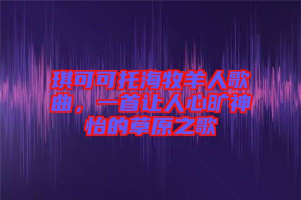 琪可可托海牧羊人歌曲，一首讓人心曠神怡的草原之歌