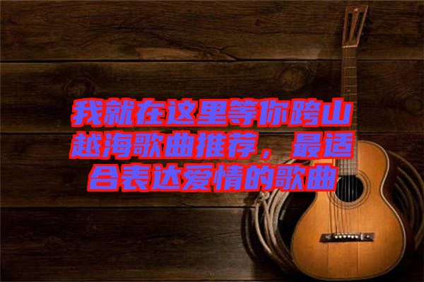 我就在這里等你跨山越海歌曲推薦，最適合表達(dá)愛情的歌曲