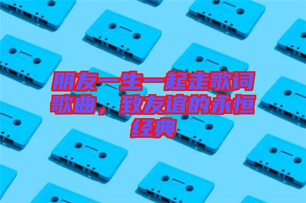 朋友一生一起走歌詞歌曲，致友誼的永恒經(jīng)典