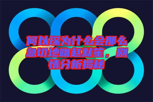 何以琛為什么會(huì)那么急切地吻趙默笙，劇情分析揭秘