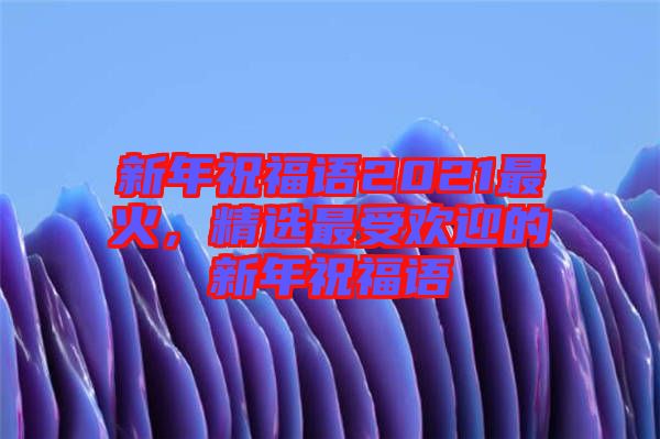 新年祝福語(yǔ)2021最火，精選最受歡迎的新年祝福語(yǔ)