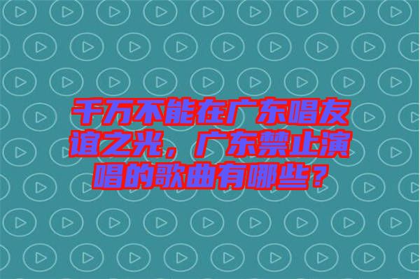 千萬(wàn)不能在廣東唱友誼之光，廣東禁止演唱的歌曲有哪些？