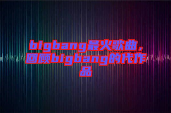 bigbang最火歌曲，回顧bigbang的代作品