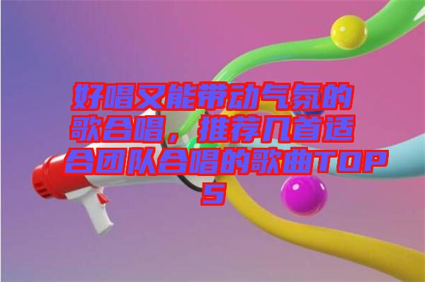 好唱又能帶動氣氛的歌合唱，推薦幾首適合團隊合唱的歌曲TOP5