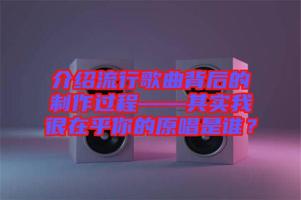 介紹流行歌曲背后的制作過程——其實(shí)我很在乎你的原唱是誰？