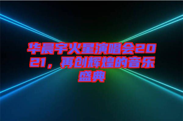 華晨宇火星演唱會(huì)2021，再創(chuàng)輝煌的音樂(lè)盛典