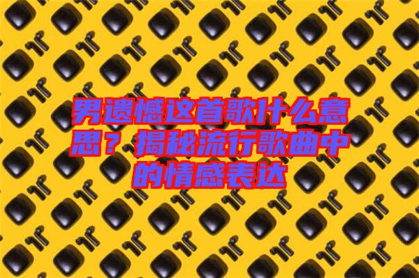 男遺憾這首歌什么意思？揭秘流行歌曲中的情感表達(dá)