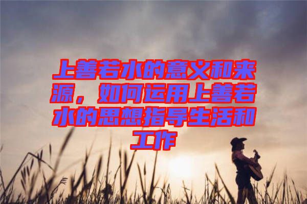 上善若水的意義和來(lái)源，如何運(yùn)用上善若水的思想指導(dǎo)生活和工作