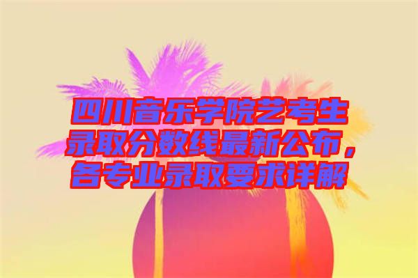 四川音樂學(xué)院藝考生錄取分?jǐn)?shù)線最新公布，各專業(yè)錄取要求詳解