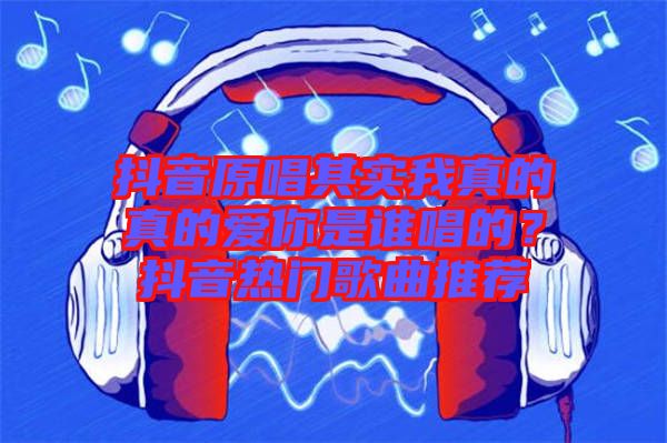 抖音原唱其實(shí)我真的真的愛你是誰唱的？抖音熱門歌曲推薦