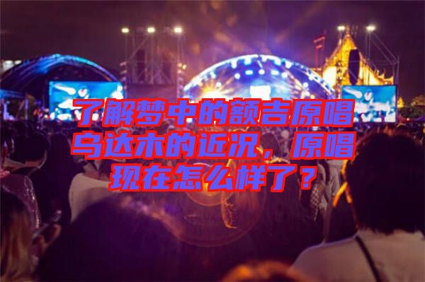 了解夢中的額吉原唱烏達(dá)木的近況，原唱現(xiàn)在怎么樣了？