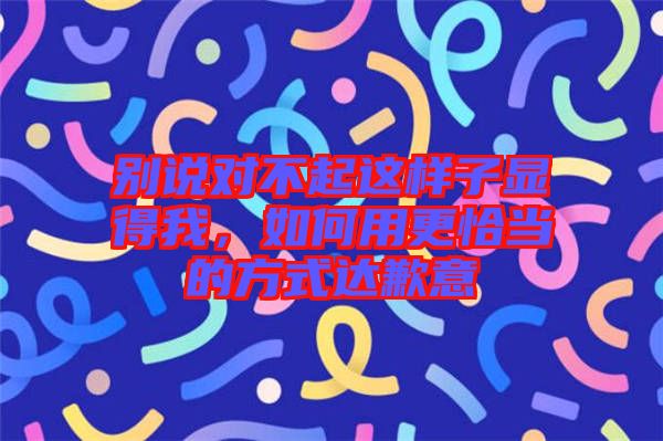 別說(shuō)對(duì)不起這樣子顯得我，如何用更恰當(dāng)?shù)姆绞竭_(dá)歉意