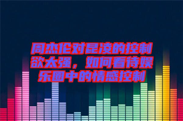 周杰倫對昆凌的控制欲太強(qiáng)，如何看待娛樂圈中的情感控制