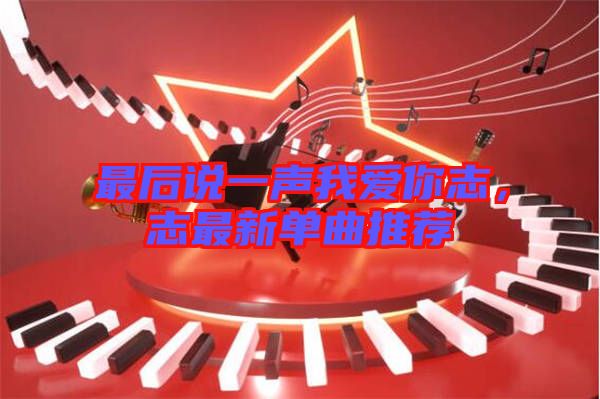 最后說一聲我愛你志，志最新單曲推薦