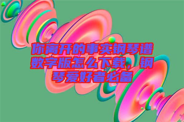 你離開的事實(shí)鋼琴譜數(shù)字版怎么下載，鋼琴愛好者必備