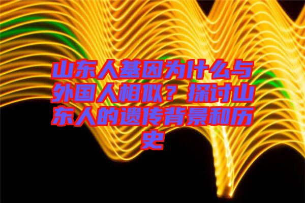 山東人基因?yàn)槭裁磁c外國(guó)人相似？探討山東人的遺傳背景和歷史