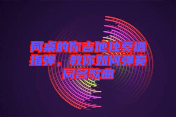 同桌的你吉他獨奏譜指彈，教你如何彈奏同名歌曲