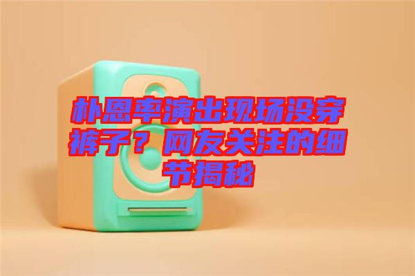 樸恩率演出現(xiàn)場沒穿褲子？網友關注的細節(jié)揭秘