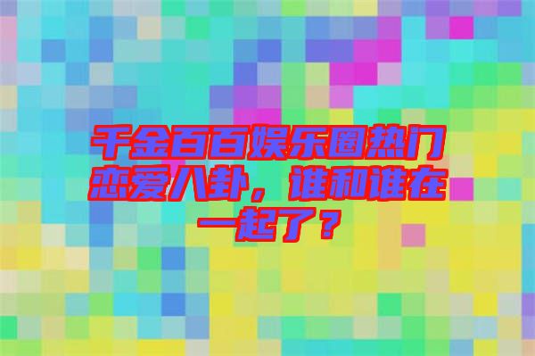 千金百百娛樂圈熱門戀愛八卦，誰和誰在一起了？