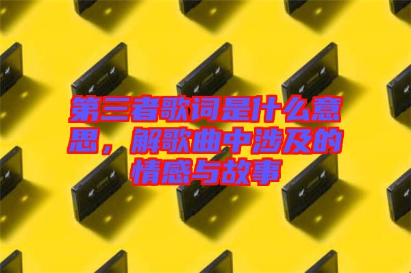 第三者歌詞是什么意思，解歌曲中涉及的情感與故事