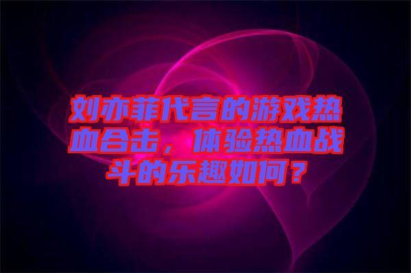 劉亦菲代言的游戲熱血合擊，體驗熱血戰(zhàn)斗的樂趣如何？