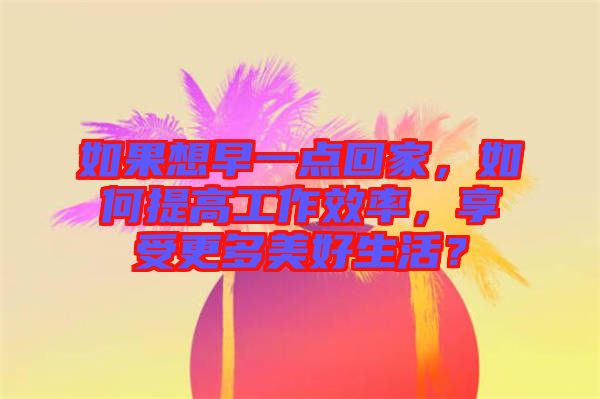 如果想早一點回家，如何提高工作效率，享受更多美好生活？