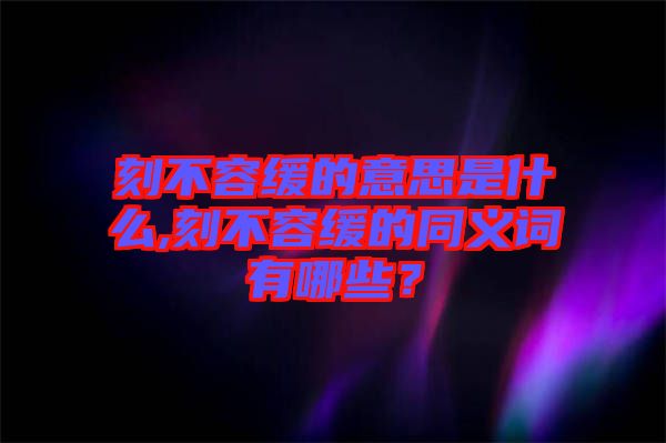 刻不容緩的意思是什么,刻不容緩的同義詞有哪些？