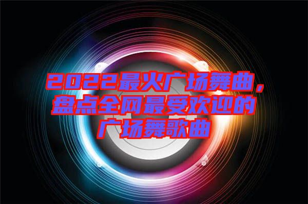 2022最火廣場舞曲，盤點全網(wǎng)最受歡迎的廣場舞歌曲