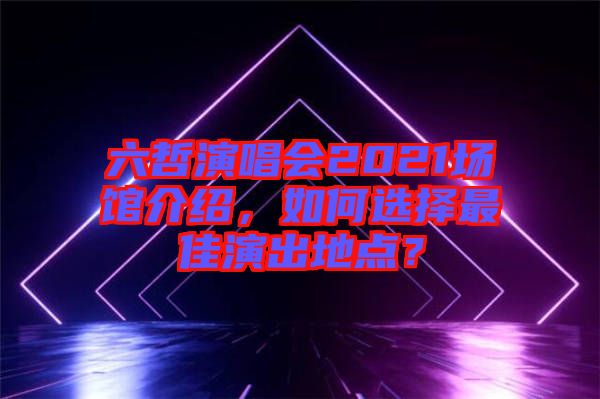 六哲演唱會2021場館介紹，如何選擇最佳演出地點(diǎn)？