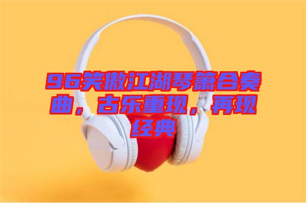 96笑傲江湖琴簫合奏曲，古樂重現(xiàn)，再現(xiàn)經(jīng)典