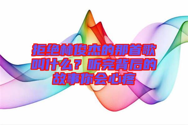 拒絕林俊杰的那首歌叫什么？聽完背后的故事你會(huì)心疼