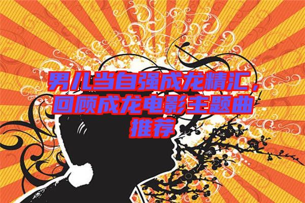 男兒當自強成龍精匯，回顧成龍電影主題曲推薦